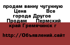  продам ванну чугунную › Цена ­ 7 000 - Все города Другое » Продам   . Пермский край,Гремячинск г.